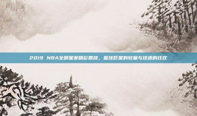 2019 NBA全明星赛精彩回放,篮球巨星的较量与球迷的狂欢