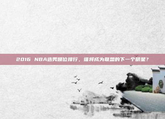 2016 NBA选秀顺位排行，谁将成为联盟的下一个明星？