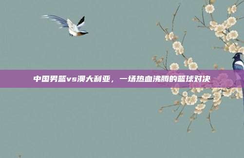 中国男篮vs澳大利亚，一场热血沸腾的篮球对决