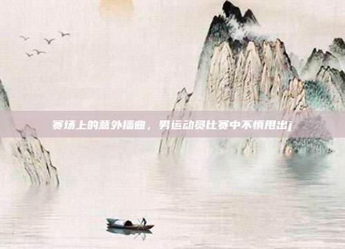 赛场上的意外插曲，男运动员比赛中不慎甩出j