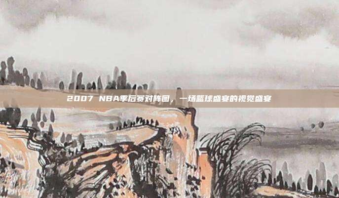 2007 NBA季后赛对阵图，一场篮球盛宴的视觉盛宴