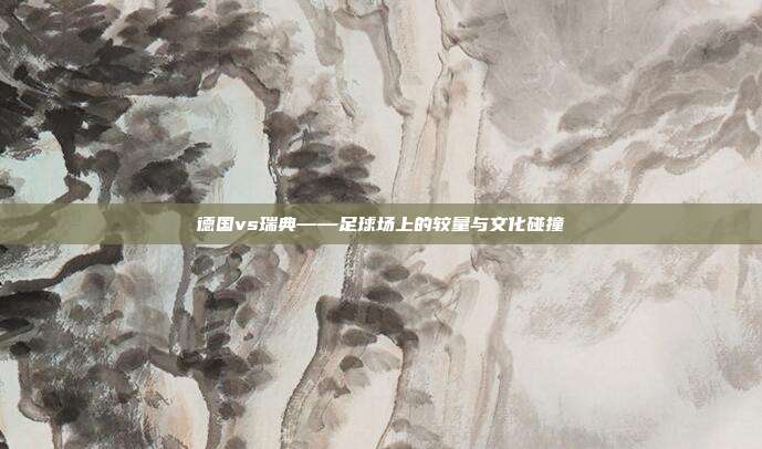 德国vs瑞典——足球场上的较量与文化碰撞
