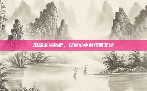 国际米兰贴吧,球迷心中的绿茵圣地