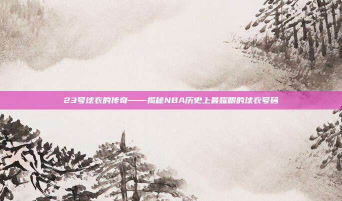 23号球衣的传奇——揭秘NBA历史上最耀眼的球衣号码