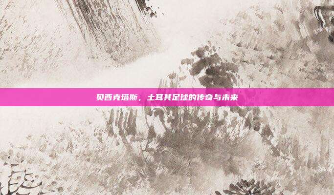 贝西克塔斯,土耳其足球的传奇与未来