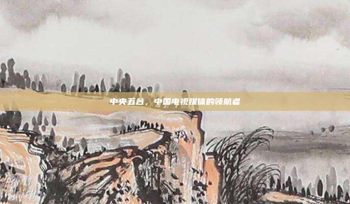 中央五台，中国电视媒体的领航者
