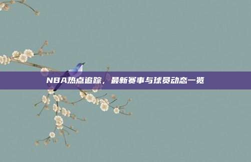 NBA热点追踪,最新赛事与球员动态一览