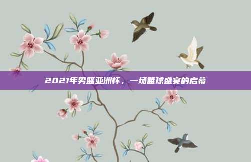 2021年男篮亚洲杯,一场篮球盛宴的启幕