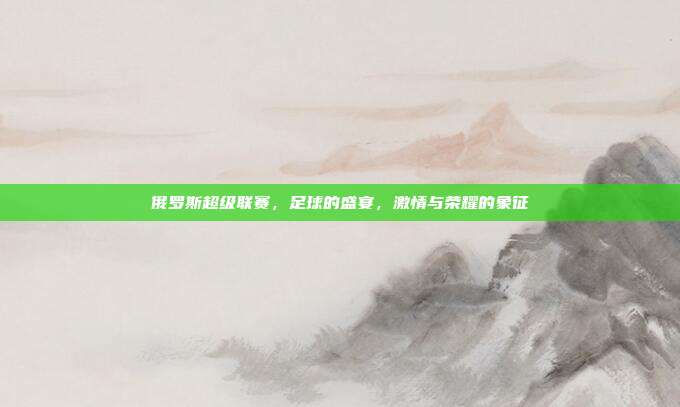 俄罗斯超级联赛，足球的盛宴，激情与荣耀的象征
