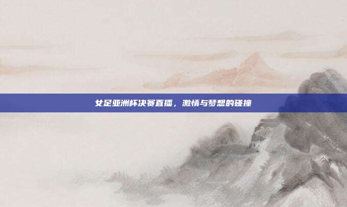 女足亚洲杯决赛直播，激情与梦想的碰撞