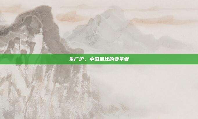 朱广沪，中国足球的变革者