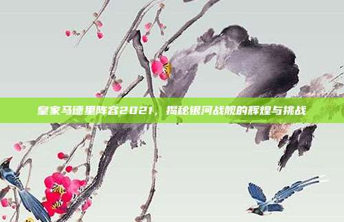 皇家马德里阵容2021，揭秘银河战舰的辉煌与挑战