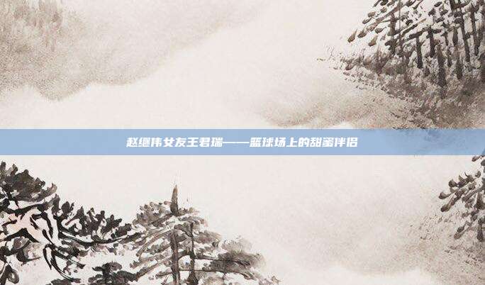 赵继伟女友王君瑞——篮球场上的甜蜜伴侣