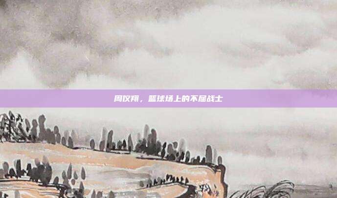 周仪翔，篮球场上的不屈战士