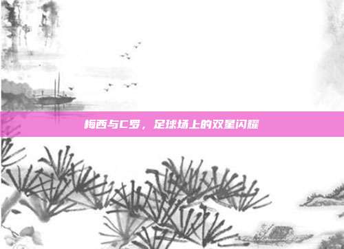 梅西与C罗，足球场上的双星闪耀