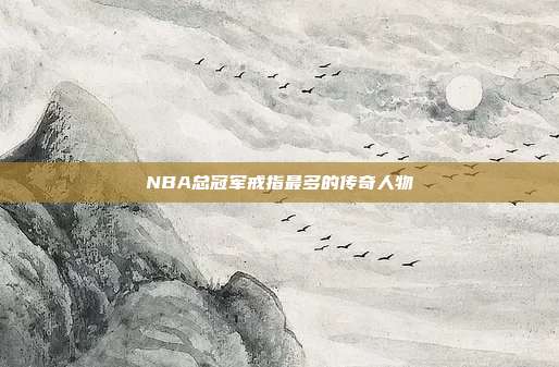 NBA总冠军戒指最多的传奇人物