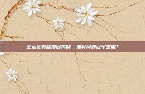 全运会男篮排名揭晓,谁将问鼎冠军宝座?