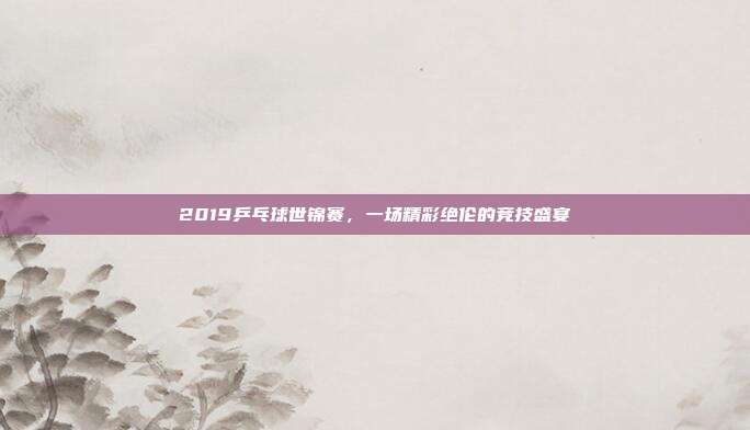 2019乒乓球世锦赛,一场精彩绝伦的竞技盛宴