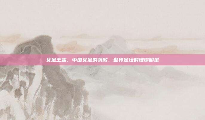 女足王霜，中国女足的骄傲，世界足坛的璀璨明星
