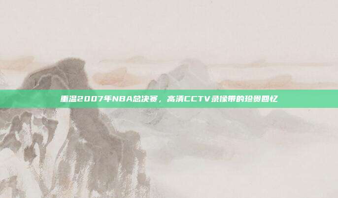 重温2007年NBA总决赛，高清CCTV录像带的珍贵回忆