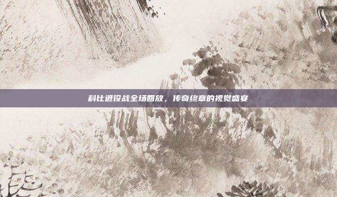 科比退役战全场回放，传奇终章的视觉盛宴