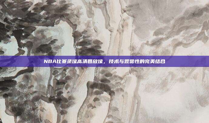 NBA比赛录像高清回放像，技术与观赏性的完美结合