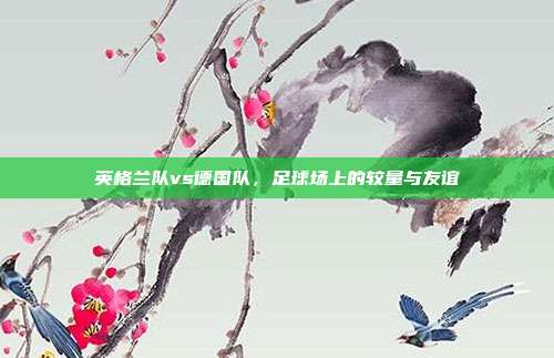 英格兰队vs德国队，足球场上的较量与友谊