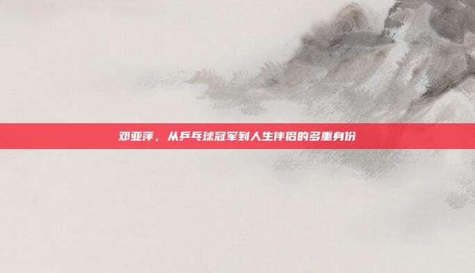邓亚萍，从乒乓球冠军到人生伴侣的多重身份
