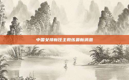 中国女排新任主教练最新消息