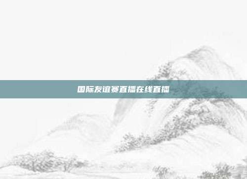 国际友谊赛直播在线直播