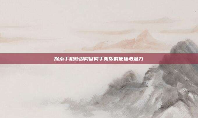 探索手机新浪网官网手机版的便捷与魅力