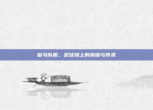皇马队服,足球场上的荣耀与传承