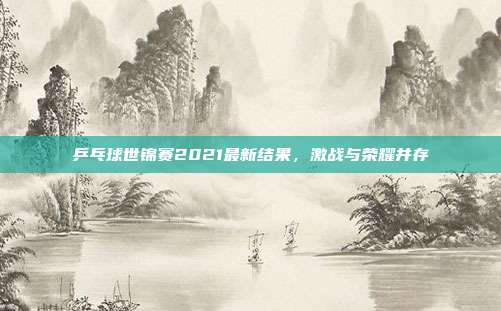 乒乓球世锦赛2021最新结果，激战与荣耀并存