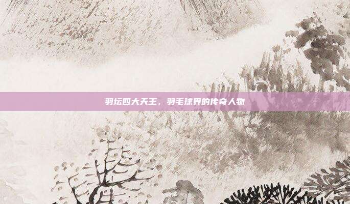 羽坛四大天王,羽毛球界的传奇人物