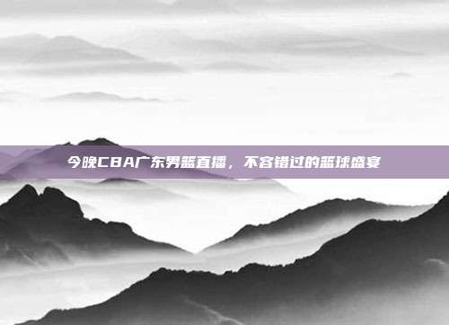 今晚CBA广东男篮直播，不容错过的篮球盛宴