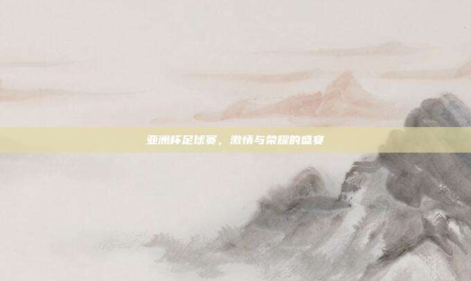 亚洲杯足球赛，激情与荣耀的盛宴
