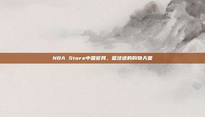 NBA Store中国官网,篮球迷的购物天堂