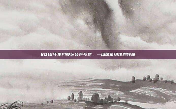 2016年里约奥运会乒乓球,一场精彩绝伦的较量