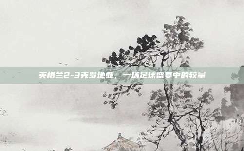 英格兰2-3克罗地亚，一场足球盛宴中的较量