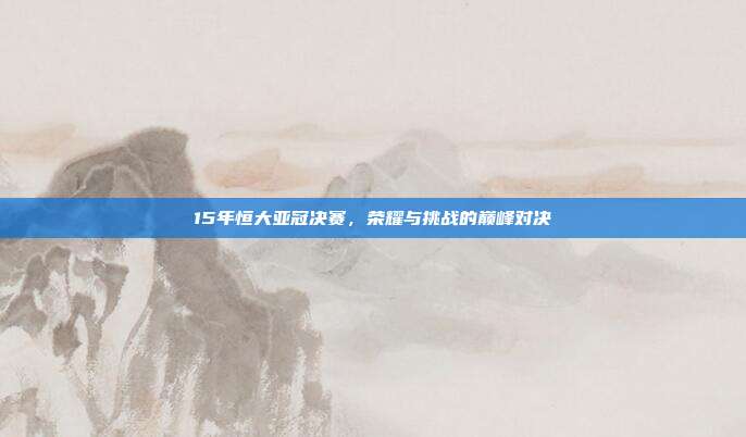 15年恒大亚冠决赛，荣耀与挑战的巅峰对决
