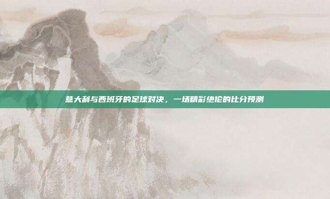 意大利与西班牙的足球对决，一场精彩绝伦的比分预测