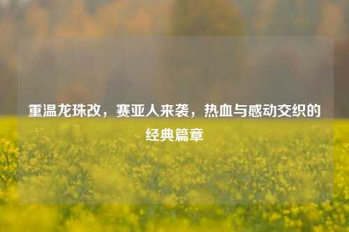 重温龙珠改，赛亚人来袭，热血与感动交织的经典篇章