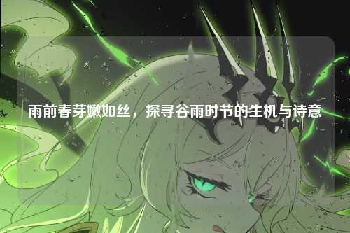 雨前春芽嫩如丝，探寻谷雨时节的生机与诗意