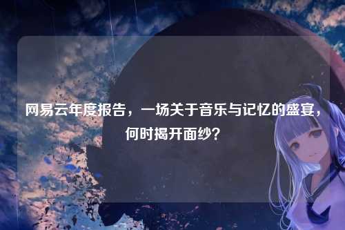网易云年度报告，一场关于音乐与记忆的盛宴，何时揭开面纱？