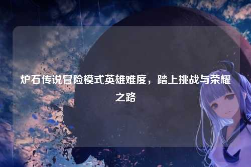 炉石传说冒险模式英雄难度，踏上挑战与荣耀之路