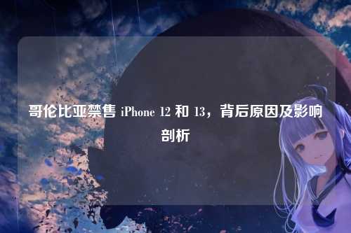哥伦比亚禁售 iPhone 12 和 13，背后原因及影响剖析