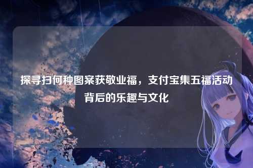 探寻扫何种图案获敬业福，支付宝集五福活动背后的乐趣与文化