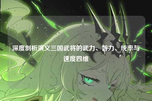 深度剖析演义三国武将的武力、智力、统率与速度四维