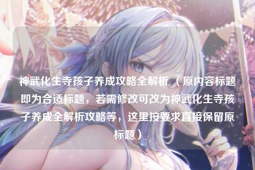 神武化生寺孩子养成攻略全解析 （原内容标题即为合适标题，若需修改可改为神武化生寺孩子养成全解析攻略等，这里按要求直接保留原标题）