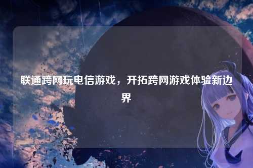 联通跨网玩电信游戏，开拓跨网游戏体验新边界